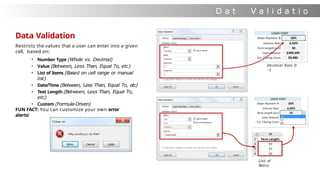 D a t
a
V a l i d a t i o
n
Data Validation
Restricts the values that a user can enter into a given
cell, based on:
• Number Type (Whole vs. Decimal)
• Value (Between, Less Than, Equal To, etc)
• List of Items (Based on cell range or manual
list)
• Date/Time (Between, Less Than, Equal To, etc)
• Text Length (Between, Less Than, Equal To,
etc)
• Custom (Formula-Driven)
FUN FACT: You can customize your own error
alerts!
Decimal from 0
-1
List of
Items
 