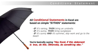 C o n d i t i o n a
l
S t a t e m e n t
s
All Conditional Statements in Excel are
based on simple “IF/THEN” statements:
-I
F it’s raining, THEN bring an umbrella
-I
F it’s sunny, THEN bring sunglasses
-IF it’s sunny AND it’s summer, skip work and go to the
beach
You’re basically saying “Hey Excel, if this statement
is true, do this. Otherwise, do something else.”
 