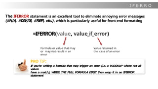 I F E R R O
R
Formula or value that may
or may not result in an
error
The IFERROR statement is an excellent tool to eliminate annoying error messages
(#N/A, #DIV/0!, #REF!, etc.), which is particularly useful for front-end formatting
=IFERROR(value, value_if_error)
Value returned in
the case of an error
PRO TIP:
If you’re writing a formula that may trigger an error (i.e. a VLOOKUP where not all
values
have a match), WRITE THE FULL FORMULA FIRST then wrap it in an IFERROR
statement
 