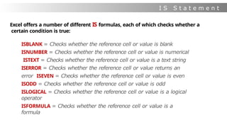I S S t a t e m e n t
s
Excel offers a number of different IS formulas, each of which checks whether a
certain condition is true:
ISBLANK = Checks whether the reference cell or value is blank
ISNUMBER = Checks whether the reference cell or value is numerical
ISTEXT = Checks whether the reference cell or value is a text string
ISERROR = Checks whether the reference cell or value returns an
error ISEVEN = Checks whether the reference cell or value is even
ISODD = Checks whether the reference cell or value is odd
ISLOGICAL = Checks whether the reference cell or value is a logical
operator
ISFORMULA = Checks whether the reference cell or value is a
formula
 