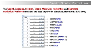 B a s i c S t a t s F u n c t i o n
s
The Count, Average, Median, Mode, Max/Min, Percentile and Standard
Deviation/Variance functions are used to perform basic calculations on a data array
=COUNT(A2:A20)
=AVERAGE(A2:A20)
=MEDIAN(A2:A20)
=MODE(A2:A20)
=MAX(A2:A20)
=MIN(A2:A20)
=PERCENTILE(A2:A20,.25)
=PERCENTILE(A2:A20,.75)
=STDEV(A2:A20)
=VAR(A2:A20)
 