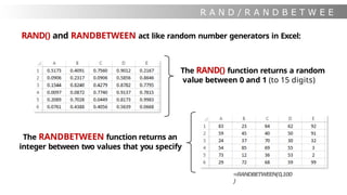 R A N D / R A N D B E T W E E
N
RAND() and RANDBETWEEN act like random number generators in Excel:
The RAND() function returns a random
value between 0 and 1 (to 15 digits)
The RANDBETWEEN function returns an
integer between two values that you specify
=RANDBETWEEN(0,100
)
 