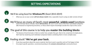 SETTING EXPECTATIONS
1 We’ll be using Excel for Windows/PC (Excel 2013-2019)
• What you see on your screen will not always match mine, especially if you’re using an older version of Excel
We’ll focus on many of Excel’s most powerful, widely-used functions
2
The goal of this course is to help you master the building blocks
3
• Excel’s formula library includes nearly 500 functions; we won’t cover some of the more specialized categories
(like Financial or Engineering functions), or those which require knowledge outside the scope of this course
• The beauty of Excel formulas is that no matter how complex they get, they’re ALL comprised of simple pieces.
We’ll start by mastering each individual component before combining them in more complex ways
Feeling stuck? We’ve got your back.
4
• If you have questions about the course material, feel free to post a question and we’ll be happy to help
• For project-specific questions, recommend posting to the answers.microsoft.com community forum
 
