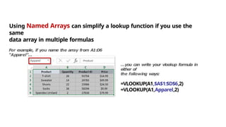 N a m e
d
R a n g e
s
Using Named Arrays can simplify a lookup function if you use the
same
data array in multiple formulas
For example, if you name the array from A1:D6
“Apparel”…
…you can write your vlookup formula in
either of
the following ways:
=VLOOKUP(A1,$A$1:$D$6,2)
=VLOOKUP(A1,Apparel,2)
 