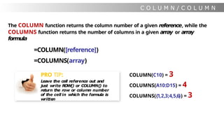 C O L U M N / C O L U M N
S
The COLUMN function returns the column number of a given reference, while the
COLUMNS function returns the number of columns in a given array or array
formula
=COLUMN([reference])
=COLUMNS(array)
COLUMN(C10) = 3
COLUMNS(A10:D15) = 4
COLUMNS({1,2,3;4,5,6}) = 3
PRO TIP:
Leave the cell reference out and
just write ROW() or COLUMN(
) to
return the row or column number
of the cell in which the formula is
written
 