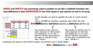 I N D E X / M A T C
H
INDEX and MATCH are commonly used in tandem to act like a LOOKUP function; the
only difference is that INDEX/MATCH can find values in any column or row in an array
I
n this example, we want to populate the price of a given product
and
size in cell B10 by returning a particular value within the array
B2:D4
B10=INDEX(B2:D4, MATCH(B6,A2:A4,0), MATCH(B8,B1:D1,0))
Example: Price
Checker
The number of rows down to
index depends on what product
I’m looking for, so we use a
MATCH function and search for
the value in cell B6 (in this
case “Pants”)
The number of columns over to
index depends on what size
I’m looking for, so we use a
MATCH function and search
for the value in cell B8 (in this
case, “Medium”)
Considering the output of each MATCH function, the formula is just a simple INDEX:
B10 = INDEX(B2:D4, 3, 2) = $30
 