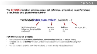 C H O O S
E
The CHOOSE function selects a value, cell reference, or function to perform from
a list, based on a given index number
=CHOOSE(index_num, value1, [value2], …)
Which item in the
following list should be
evaluated?
1st item
in the
list
2nd item
in the
list
3rd, 4th, 5th, etc…
FUN FACTS ABOUT CHOOSE:
• List items can include numbers, cell references, defined names, formulas, or text (or a mix!)
• CHOOSE acts like an INDIRECT function, and can interpret cell references instead of treating them
as text
• You can combine CHOOSE with other functions, or nest it directly into a cell reference
 