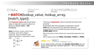 F o r m u l a S y n t a
x
= MATCH(lookup_value, lookup_array,
[match_type])
The function name tells Excel what
type of operation you’re about to
perform (Excel offers ~500
functions)
Note: Function names aren’t case-
sensitive, and aren’t always
required; basic arithmetic and
logical operations often don’t need
one:
• = A1 + B1
• = A1 /
B1
• = A1 >
B1
• = A1 =
B1
These are arguments, which vary by function and
provide
Excel with the info needed to evaluate a result
Note: Not all arguments are required; optional
arguments are surrounded by square brackets (like
[match_type] above)
Most functions have at least one required argument, but
some
don’t require any, like ROW(), COLUMN(), TODAY() or NOW()
PRO TIP:
As you begin writing a formula, the Function ScreenTips box will
guide you through each individual argument – this is an extremely
helpful tool!
All formulas start
with an equals sign
Arguments are always
surrounded by
parentheses
Arguments are separated by commas in the US, but
other regions may use different list separators (like
semi-colons)
 