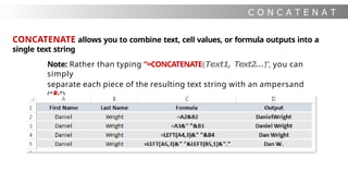C O N C A T E N A T
E
CONCATENATE allows you to combine text, cell values, or formula outputs into a
single text string
Note: Rather than typing “=CONCATENATE(Text1, Text2…)”, you can
simply
separate each piece of the resulting text string with an ampersand
(“&”)
 