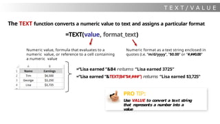T E X T / V A L U E
The TEXT function converts a numeric value to text and assigns a particular format
=TEXT(value, format_text)
Numeric value, formula that evaluates to a
numeric value, or reference to a cell containing
a numeric value
Numeric format as a text string enclosed in
quotes (i.e. “m/d/yyyy”, “$0.00” or “#,##0.00”
=“Lisa earned ”&B4 returns “Lisa earned 3725”
=“Lisa earned ”&TEXT(B4“$#,###”) returns “Lisa earned $3,725”
PRO TIP:
Use VALUE to convert a text string
that represents a number into a
value
 
