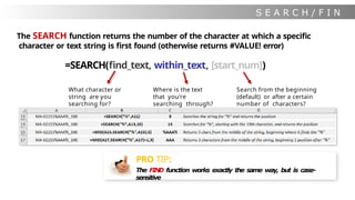 S E A R C H / F I N
D
The SEARCH function returns the number of the character at which a specific
character or text string is first found (otherwise returns #VALUE! error)
=SEARCH(find_text, within_text, [start_num])
What character or
string are you
searching for?
Where is the text
that you’re
searching through?
Search from the beginning
(default) or after a certain
number of characters?
PRO TIP:
The FIND function works exactly the same way, but is case-
sensitive
 