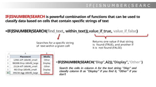I F ( I S N U M B E R ( S E A R C
H
IF(ISNUMBER(SEARCH is powerful combination of functions that can be used to
classify data based on cells that contain specific strings of text
=IF(ISNUMBER(SEARCH(find_text, within_text)),value_if_true, value_if_false)
Searches for a specific string
of text within a given cell
Returns one value if that string
is found (TRUE), and another if
it is not found (FALSE)
=IF(ISNUMBER(SEARCH(“Disp”,A2)),”Display”,”Other”)
Search the cells in column A for the text string “Disp” and
classify column B as “Display” if you find it, “Other” if you
don’t
 