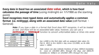 D a t e V a l u
e
Every date in Excel has an associated date value, which is how Excel
calculates the passage of time (using midnight on 1/1/1900 as the starting
point)
Excel recognizes most typed dates and automatically applies a common
format (i.e. m/d/yyyy), along with an associated date value (cell format 
General)
Note: If you type a date in a format that Excel does NOT recognize, it will be treated
as text and there will be no associated date value; however, you can use a
DATEVALUE or TIMEVALUE function to convert unformatted dates or times into serial
values
Jan 1,1900 is the first date with an assigned date value (1).
Feb 6, 2015 is the 42,041st day since 1
/
1
/
1
90
0, so its date
value = 42041
Date values can also indicate fractions of days: 42041.5 translates
to noon on 2
/
6
/
2
01
5 (
5
0
% through the day), and 42041.75
translates to 6:00pm on 2
/
6
/
2
01
5 (
7
5
% through the day)
 