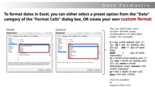 D a t e F o r m a t t i n
g
To format dates in Excel, you can either select a preset option from the “Date”
category of the “Format Cells” dialog box, OR create your own custom format
Preset
Formats:
Custom
Format:
You can build your own
custom formats using
combinations of date/time
codes. For example:
d = day w/out leading zero (1-
31) dd = day w/ leading zero
(01-31) ddd = day-of-week
(Sat)
dddd = day-of-week
(Saturday)
m = month w/out leading zero (1-
15) mm = month w/ leading zero
(01-15) mmm = month
abbreviation (Jan) mmmm = full
month (January)
yy = last 2 digits of year (15)
yyyy = full year (2015)
(full list available
at
support.office.com
 