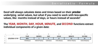 S e r i a l i z a t i o
n
F o r m u l a
s
Excel will always calculate dates and times based on their precise
underlying serial values, but what if you need to work with less-specific
values, like months instead of days, or hours instead of seconds?
The YEAR, MONTH, DAY, HOUR, MINUTE, and SECOND functions extract
individual components of a given date:
 