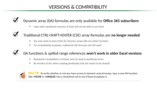 VERSIONS & COMPATIBILITY
Dynamic array (DA) formulas are only available for Office 365 subscribers
• Users with standalone versions of Excel will not be able to use them
Traditional CTRL+SHIFT+ENTER (CSE) array formulas are no longer needed
• You only need to press Enter for dynamic arrays (like any other function)
• For compatibility purposes, traditional CSE formulas will still work
DA functions & spilled range references won’t work in older Excel versions
• Backwards compatibility is limited, and can lead to workbook errors
• Be mindful of this when creating workbooks that are meant to be shared!
PRO TIP: To verify whether or not you have access to dynamic array formulas, type a new DA function
(like =FILTER or =UNIQUE) into a worksheet cell to see if Excel recognizes it
 