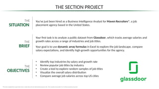 You’ve just been hired as a Business Intelligence Analyst for Maven Recruiters*, a job
placement agency based in the United States.
*This data is adapted from Super Data Science sample data and is for informational purposes only . These samples are provided “as is” without warranty of any kind.
THE SECTION PROJECT
THE
SITUATION
Your first task is to analyze a public dataset from Glassdoor, which tracks average salaries and
growth rates across a range of industries and job titles.
Your goal is to use dynamic array formulas in Excel to explore the job landscape, compare
salary expectations, and identify high-growth opportunities for the agency.
THE
BRIEF
THE
OBJECTIVES
• Identify top industries by salary and growth rate
• Review popular job titles by industry
• Create a tool to explore random samples of job titles
• Visualize the overall salary distribution
• Compare average job salaries across top US cities
 