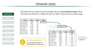 DYNAMIC EXCEL
Formulas that can return arrays of variable size are called dynamic arrays; these
formulas are entered in a single cell and can “spill” results across an entire range
HEY THIS IS IMPORTANT!
The formula itself only lives in
the first cell of the spilled range
The resulting range
of cells is known as
the spill range
Dynamic Excel
Spill Ranges
SORT & SORTBY
FILTER
UNIQUE
SEQUENCE
RANDARRAY
Legacy Functions
 