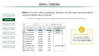 #SPILL! ERRORS
#SPILL! errors occur when something is “blocking” the spill range, since Excel will not
overwrite existing values by default
• Clear any existing text, values, or merged cells from the entire spill range to fix the error
HEY THIS IS IMPORTANT!
You may also see a #SPILL!
error if you try to use dynamic
array formulas inside of a table
Dynamic Excel
Spill Ranges
SORT & SORTBY
FILTER
UNIQUE
SEQUENCE
RANDARRAY
Legacy Functions
 