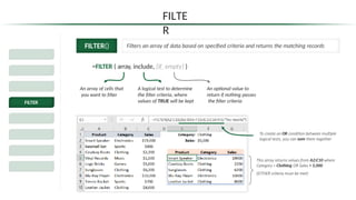 FILTE
R
FILTER() Filters an array of data based on specified criteria and returns the matching records
=FILTER ( array, include, [if_empty] )
Dynamic Excel
Spill Ranges
SORT & SORTBY
FILTER
UNIQUE
SEQUENCE
RANDARRAY
Legacy
Functions
An array of cells that
you want to filter
A logical test to determine
the filter criteria, where
values of TRUE will be kept
An optional value to
return if nothing passes
the filter criteria
To create an OR condition between multiple
logical tests, you can sum them together
This array returns values from A2:C10 where
Category = Clothing OR Sales > 5,000
(EITHER criteria must be met)
 