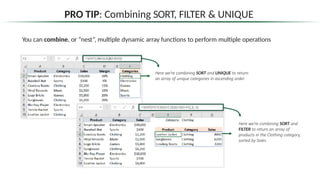 PRO TIP: Combining SORT, FILTER & UNIQUE
You can combine, or “nest”, multiple dynamic array functions to perform multiple operations
Here we’re combining SORT and UNIQUE to return
an array of unique categories in ascending order
Here we’re combining SORT and
FILTER to return an array of
products in the Clothing category,
sorted by Sales
 