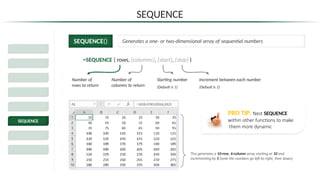 SEQUENCE
SEQUENCE() Generates a one- or two-dimensional array of sequential numbers
=SEQUENCE ( rows, [columns], [start], [step] )
Number of
rows to return
Number of
columns to return
Increment between each number
(Default is 1)
Starting number
(Default is 1)
This generates a 10-row, 6-column array starting at 10 and
incrementing by 5 (note the numbers go left-to-right, then down)
Dynamic Excel
Spill Ranges
SORT & SORTBY
FILTER
UNIQUE
SEQUENCE
RANDARRAY
Legacy Functions
PRO TIP: Nest SEQUENCE
within other functions to make
them more dynamic
 
