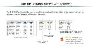 PRO TIP: JOINING ARRAYS WITH CHOOSE
Unique list of Categories
(using UNIQUE)
The CHOOSE function can be used to combine separate cell ranges into a single array, which can be
referenced or manipulated within other formulas
Avg Sales by Category
(using AVERAGEIF)
Raw data at the product-level
=CHOOSE({1,2},F2#,G2#)
PRO TIP: Using the array
constant {1,2} tells Excel to
combine both referenced
ranges into one dynamic array
 