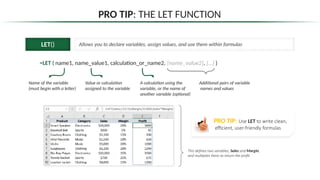 PRO TIP: THE LET FUNCTION
LET() Allows you to declare variables, assign values, and use them within formulas
=LET ( name1, name_value1, calculation_or_name2, [name_value2], […] )
Name of the variable
(must begin with a letter)
Value or calculation
assigned to the variable
This defines two variables, Sales and Margin,
and multiplies them to return the profit
Additional pairs of variable
names and values
A calculation using the
variable, or the name of
another variable (optional)
PRO TIP: Use LET to write clean,
efficient, user-friendly formulas
 