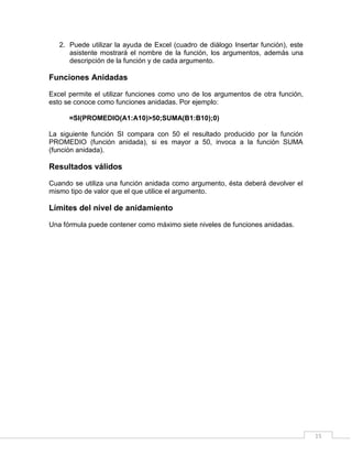15
2. Puede utilizar la ayuda de Excel (cuadro de diálogo Insertar función), este
asistente mostrará el nombre de la función, los argumentos, además una
descripción de la función y de cada argumento.
Funciones Anidadas
Excel permite el utilizar funciones como uno de los argumentos de otra función,
esto se conoce como funciones anidadas. Por ejemplo:
=SI(PROMEDIO(A1:A10)>50;SUMA(B1:B10);0)
La siguiente función SI compara con 50 el resultado producido por la función
PROMEDIO (función anidada), si es mayor a 50, invoca a la función SUMA
(función anidada).
Resultados válidos
Cuando se utiliza una función anidada como argumento, ésta deberá devolver el
mismo tipo de valor que el que utilice el argumento.
Límites del nivel de anidamiento
Una fórmula puede contener como máximo siete niveles de funciones anidadas.
 