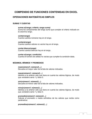 16
COMPENDIO DE FUNCIONES CONTENIDAS EN EXCEL
OPERACIONES MATEMÁTICAS SIMPLES
SUMAS Y CUENTAS
sumar.si(rango; criterio; rango suma)
Suma los componentes del rango suma que cumplan el criterio indicado en
la columna rango.
contar(rango)
Cuenta cuántos números hay en el rango.
contara(rango)
Cuenta cuántos valores no vacíos hay en el rango.
contar.blanco(rango)
Cuenta cuántos blancos hay en el rango.
contar.si(rango; condición)
Cuenta el número de celdas no vacías que cumplen la condición dada.
MÁXIMOS, MÍNIMOS Y PROMEDIOS
max(número1; número2;...)
Devuelve el mayor valor de la lista de valores indicados.
maxa(número1; número2;...)
Idéntica a la anterior sólo que tiene en cuenta los valores lógicos, de modo
que verdadero sería 1 y falso 0.
min(número1; número2;...)
Devuelve el menor valor de la lista de valores indicados.
mina(número1; número2;...)
Idéntica a la anterior sólo que tiene en cuenta los valores lógicos, de modo
que verdadero sería 1 y falso 0.
promedio(número1; número2;...)
Calcula el promedio o media aritmética de los valores que recibe como
parámetros.
promedioa(número1; número2;...)
 