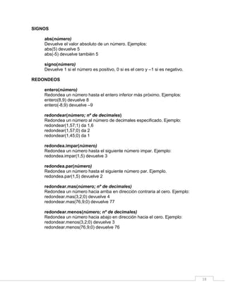 18
SIGNOS
abs(número)
Devuelve el valor absoluto de un número. Ejemplos:
abs(5) devuelve 5
abs(-5) devuelve también 5
signo(número)
Devuelve 1 si el número es positivo, 0 si es el cero y –1 si es negativo.
REDONDEOS
entero(número)
Redondea un número hasta el entero inferior más próximo. Ejemplos:
entero(8,9) devuelve 8
entero(-8,9) devuelve –9
redondear(número; nº de decimales)
Redondea un número al número de decimales especificado. Ejemplo:
redondear(1,57;1) da 1,6
redondear(1,57;0) da 2
redondear(1,45;0) da 1
redondea.impar(número)
Redondea un número hasta el siguiente número impar. Ejemplo:
redondea.impar(1,5) devuelve 3
redondea.par(número)
Redondea un número hasta el siguiente número par. Ejemplo.
redondea.par(1,5) devuelve 2
redondear.mas(número; nº de decimales)
Redondea un número hacia arriba en dirección contraria al cero. Ejemplo:
redondear.mas(3,2;0) devuelve 4
redondear.mas(76,9;0) devuelve 77
redondear.menos(número; nº de decimales)
Redondea un número hacia abajo en dirección hacia el cero. Ejemplo:
redondear.menos(3,2;0) devuelve 3
redondear.menos(76,9;0) devuelve 76
 