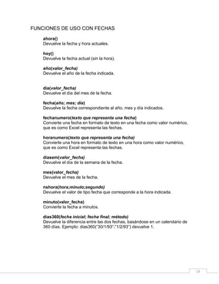 19
FUNCIONES DE USO CON FECHAS
ahora()
Devuelve la fecha y hora actuales.
hoy()
Devuelve la fecha actual (sin la hora).
año(valor_fecha)
Devuelve el año de la fecha indicada.
dia(valor_fecha)
Devuelve el día del mes de la fecha.
fecha(año; mes; día)
Devuelve la fecha correspondiente al año, mes y día indicados.
fechanumero(texto que representa una fecha)
Convierte una fecha en formato de texto en una fecha como valor numérico,
que es como Excel representa las fechas.
horanumero(texto que representa una fecha)
Convierte una hora en formato de texto en una hora como valor numérico,
que es como Excel representa las fechas.
diasem(valor_fecha)
Devuelve el día de la semana de la fecha.
mes(valor_fecha)
Devuelve el mes de la fecha.
nshora(hora;minuto;segundo)
Devuelve el valor de tipo fecha que corresponde a la hora indicada.
minuto(valor_fecha)
Convierte la fecha a minutos.
dias360(fecha inicial; fecha final; método)
Devuelve la diferencia entre las dos fechas, basándose en un calendario de
360 días. Ejemplo: dias360(“30/1/93”;”1/2/93”) devuelve 1.
 