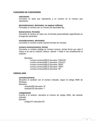 22
FUNCIONES DE CONVERSIÓN
valor(texto)
Convierte un texto que representa a un número en el número que
representa.
decimal(número; decimales; no separar millares)
Formatea un número con un número de decimales fijo.
texto(número; formato)
Convierte el número en texto con el formato personalizado especificado en
el segundo parámetro.
moneda(número; decimales)
Convierte un número a texto usando formato de moneda.
numero.romano(número; forma)
Convierte un número arábigo en número romano, donde forma con valor 0
indica si se usa la notación clásica, valores 1 hasta 4 van simplificando la
notación.
Ejemplos:
numero.romano(499;0) devuelve “CDXCIX”
numero.romano(499;1) devuelve “LDVLIV”
numero.romano(499;2) devuelve “XDIX”
numero.romano(499;3) devuelve “VDIV”
numero.romano(499;4) devuelve “ID”
CÓDIGO ANSI
caracter(número)
Devuelve el carácter con el número indicado, según el código ANSI de
Windows.
Ejemplos:
caracter(65) devuelve “A”
carácter(33) devuelve “!”
codigo(texto)
Inversa a la anterior, devuelve el número de código ANSI, del carácter
indicado.
Ejemplo:
codigo(“A”) devuelve 65
 