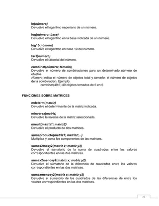 24
ln(número)
Devuelve el logaritmo neperiano de un número.
log(número; base)
Devuelve el logaritmo en la base indicada de un número.
log10(número)
Devuelve el logaritmo en base 10 del número.
fact(número)
Devuelve el factorial del número.
combinat(número; tamaño)
Devuelve el número de combinaciones para un determinado número de
objetos.
Número indica el número de objetos total y tamaño, el número de objetos
de la combinación. Ejemplo:
combinat(49;6) 49 objetos tomados de 6 en 6
FUNCIONES SOBRE MATRICES
mdeterm(matriz)
Devuelve el determinante de la matriz indicada.
minversa(matriz)
Devuelve la inversa de la matriz seleccionada.
mmult(matriz1; matriz2)
Devuelve el producto de dos matrices.
sumaproducto(matriz1; matriz2;...)
Multiplica y suma los componentes de las matrices.
sumax2masy2(matriz x; matriz y2)
Devuelve el sumatorio de la suma de cuadrados entre los valores
correspondientes en las dos matrices.
sumax2menosy2(matriz x; matriz y2)
Devuelve el sumatorio de la diferencia de cuadrados entre los valores
correspondientes en las dos matrices.
sumaxmenosy2(matriz x; matriz y2)
Devuelve el sumatorio de los cuadrados de las diferencias de entre los
valores correspondientes en las dos matrices.
 