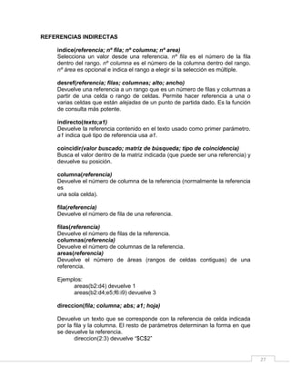 27
REFERENCIAS INDIRECTAS
indice(referencia; nº fila; nº columna; nº area)
Selecciona un valor desde una referencia. nº fila es el número de la fila
dentro del rango. nº columna es el número de la columna dentro del rango.
nº área es opcional e indica el rango a elegir si la selección es múltiple.
desref(referencia; filas; columnas; alto; ancho)
Devuelve una referencia a un rango que es un número de filas y columnas a
partir de una celda o rango de celdas. Permite hacer referencia a una o
varias celdas que están alejadas de un punto de partida dado. Es la función
de consulta más potente.
indirecto(texto;a1)
Devuelve la referencia contenido en el texto usado como primer parámetro.
a1 indica qué tipo de referencia usa a1.
coincidir(valor buscado; matriz de búsqueda; tipo de coincidencia)
Busca el valor dentro de la matriz indicada (que puede ser una referencia) y
devuelve su posición.
columna(referencia)
Devuelve el número de columna de la referencia (normalmente la referencia
es
una sola celda).
fila(referencia)
Devuelve el número de fila de una referencia.
filas(referencia)
Devuelve el número de filas de la referencia.
columnas(referencia)
Devuelve el número de columnas de la referencia.
areas(referencia)
Devuelve el número de áreas (rangos de celdas contiguas) de una
referencia.
Ejemplos:
areas(b2:d4) devuelve 1
areas(b2:d4;e5;f6:i9) devuelve 3
direccion(fila; columna; abs; a1; hoja)
Devuelve un texto que se corresponde con la referencia de celda indicada
por la fila y la columna. El resto de parámetros determinan la forma en que
se devuelve la referencia.
direccion(2:3) devuelve “$C$2”
 
