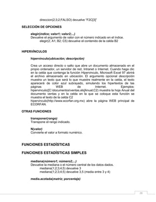 28
direccion(2;3;2;FALSO) devuelve “F2C[3]”
SELECCIÓN DE OPCIONES
elegir(índice; valor1; valor2;...)
Devuelve el argumento de valor con el número indicado en el índice.
elegir(2; A1; B2; C5) devuelve el contenido de la celda B2
HIPERVÍNCULOS
hipervinculo(ubicación; descripción)
Crea un acceso directo o salto que abre un documento almacenado en el
propio ordenador, un servidor de red, Intranet o Internet. Cuando haga clic
en la celda que contenga la función Hipervinculo, Microsoft Excel 97 abrirá
el archivo almacenado en ubicación. El argumento opcional descripción
muestra un texto que será lo que muestre realmente en la celda, el texto
aparecerá de color azul subrayado, simulando los hipertextos de las
páginas WEB de Internet. Ejemplos:
hipervinculo([C:documentosventas.xls]Anual;C2) muestra la hoja Anual del
documento ventas y en la celda en la que se coloque esta función se
muestra el texto de la celda C2
hipervinculo(http://www.ecorfan.org.mx) abre la página WEB principal de
ECORFAN.
OTRAS FUNCIONES
transponer(rango)
Transpone el rango indicado.
N(valor)
Convierte el valor a formato numérico.
FUNCIONES ESTADÍSTICAS
FUNCIONES ESTADÍSTICAS SIMPLES
mediana(número1; número2;...)
Devuelve la mediana o el número central de los datos dados.
mediana(1;2;3;4;5) devuelve 3
mediana(1;2;3;4;5) devuelve 3,5 (media entre 3 y 4)
media.acotada(matriz; porcentaje)
 