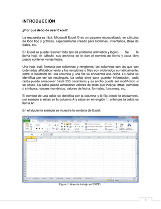 3
INTRODUCCIÓN
¿Por qué debo de usar Excel?
La respuesta es fácil, Microsoft Excel © es un paquete especializado en cálculos
de todo tipo y gráficas, especialmente creado para Nominas, Inventarios, Base de
datos, etc.
En Excel se puede resolver todo tipo de problema aritmético y lógico. Se le
llama hoja de cálculo, sus archivos se le dan el nombre de libros y cada libro
puede contener varias hojas.
Una hoja está formada por columnas y renglones, las columnas son las que van
ordenadas alfabéticamente y los renglones o filas son ordenados numéricamente,
entre la inserción de una columna y una fila se encuentra una celda. La celda se
identifica por ser un rectángulo. La celda sirve para guardar información, cada
celda puede almacenar hasta 255 caracteres y su ancho puede ser modificado si
se desea. La celda puede almacenar valores de texto que incluye letras, números
o símbolos, valores numéricos, valores de fecha, formulas, funciones, etc.
El nombre de una celda se identifica por la columna y la fila donde te encuentres,
por ejemplo si estas en la columna A y estas en el renglón 1, entonces la celda se
llama A1.
En el siguiente ejemplo se muestra la ventana de Excel:
Figura 1. Area de trabajo en EXCEL.
 