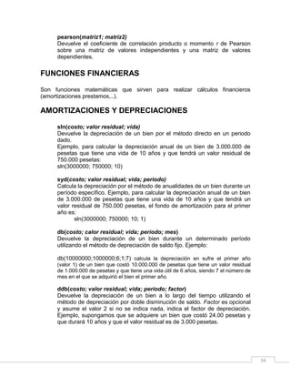 34
pearson(matriz1; matriz2)
Devuelve el coeficiente de correlación producto o momento r de Pearson
sobre una matriz de valores independientes y una matriz de valores
dependientes.
FUNCIONES FINANCIERAS
Son funciones matemáticas que sirven para realizar cálculos financieros
(amortizaciones prestamos,..).
AMORTIZACIONES Y DEPRECIACIONES
sln(costo; valor residual; vida)
Devuelve la depreciación de un bien por el método directo en un periodo
dado.
Ejemplo, para calcular la depreciación anual de un bien de 3.000.000 de
pesetas que tiene una vida de 10 años y que tendrá un valor residual de
750.000 pesetas:
sln(3000000; 750000; 10)
syd(costo; valor residual; vida; periodo)
Calcula la depreciación por el método de anualidades de un bien durante un
período específico. Ejemplo, para calcular la depreciación anual de un bien
de 3.000.000 de pesetas que tiene una vida de 10 años y que tendrá un
valor residual de 750.000 pesetas, el fondo de amortización para el primer
año es:
sln(3000000; 750000; 10; 1)
db(costo; calor residual; vida; periodo; mes)
Devuelve la depreciación de un bien durante un determinado período
utilizando el método de depreciación de saldo fijo. Ejemplo:
db(10000000;1000000;6;1;7) calcula la depreciación en sufre el primer año
(valor 1) de un bien que costó 10.000.000 de pesetas que tiene un valor residual
de 1.000.000 de pesetas y que tiene una vida útil de 6 años, siendo 7 el número de
mes en el que se adquirió el bien el primer año.
ddb(costo; valor residual; vida; periodo; factor)
Devuelve la depreciación de un bien a lo largo del tiempo utilizando el
método de depreciación por doble disminución de saldo. Factor es opcional
y asume el valor 2 si no se indica nada, indica el factor de depreciación.
Ejemplo, supongamos que se adquiere un bien que costó 24.00 pesetas y
que durará 10 años y que el valor residual es de 3.000 pesetas.
 