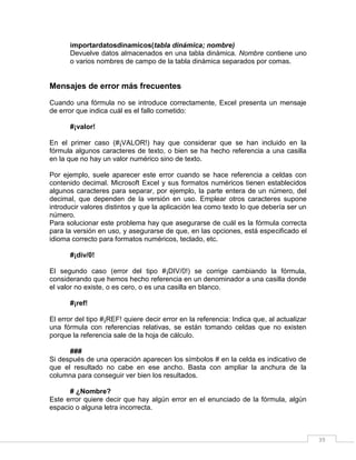 39
importardatosdinamicos(tabla dinámica; nombre)
Devuelve datos almacenados en una tabla dinámica. Nombre contiene uno
o varios nombres de campo de la tabla dinámica separados por comas.
Mensajes de error más frecuentes
Cuando una fórmula no se introduce correctamente, Excel presenta un mensaje
de error que indica cuál es el fallo cometido:
#¡valor!
En el primer caso (#¡VALOR!) hay que considerar que se han incluido en la
fórmula algunos caracteres de texto, o bien se ha hecho referencia a una casilla
en la que no hay un valor numérico sino de texto.
Por ejemplo, suele aparecer este error cuando se hace referencia a celdas con
contenido decimal. Microsoft Excel y sus formatos numéricos tienen establecidos
algunos caracteres para separar, por ejemplo, la parte entera de un número, del
decimal, que dependen de la versión en uso. Emplear otros caracteres supone
introducir valores distintos y que la aplicación lea como texto lo que debería ser un
número.
Para solucionar este problema hay que asegurarse de cuál es la fórmula correcta
para la versión en uso, y asegurarse de que, en las opciones, está especificado el
idioma correcto para formatos numéricos, teclado, etc.
#¡div/0!
El segundo caso (error del tipo #¡DIV/0!) se corrige cambiando la fórmula,
considerando que hemos hecho referencia en un denominador a una casilla donde
el valor no existe, o es cero, o es una casilla en blanco.
#¡ref!
El error del tipo #¡REF! quiere decir error en la referencia: Indica que, al actualizar
una fórmula con referencias relativas, se están tomando celdas que no existen
porque la referencia sale de la hoja de cálculo.
###
Si después de una operación aparecen los símbolos # en la celda es indicativo de
que el resultado no cabe en ese ancho. Basta con ampliar la anchura de la
columna para conseguir ver bien los resultados.
# ¿Nombre?
Este error quiere decir que hay algún error en el enunciado de la fórmula, algún
espacio o alguna letra incorrecta.
 