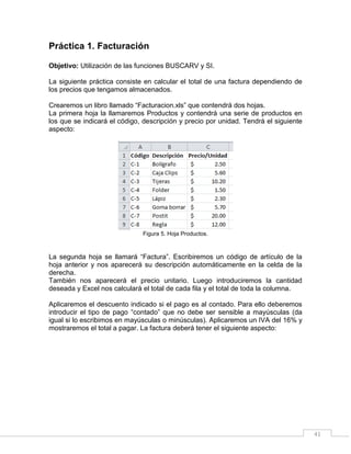 41
Práctica 1. Facturación
Objetivo: Utilización de las funciones BUSCARV y SI.
La siguiente práctica consiste en calcular el total de una factura dependiendo de
los precios que tengamos almacenados.
Crearemos un libro llamado “Facturacion.xls” que contendrá dos hojas.
La primera hoja la llamaremos Productos y contendrá una serie de productos en
los que se indicará el código, descripción y precio por unidad. Tendrá el siguiente
aspecto:
Figura 5. Hoja Productos.
La segunda hoja se llamará “Factura”. Escribiremos un código de artículo de la
hoja anterior y nos aparecerá su descripción automáticamente en la celda de la
derecha.
También nos aparecerá el precio unitario. Luego introduciremos la cantidad
deseada y Excel nos calculará el total de cada fila y el total de toda la columna.
Aplicaremos el descuento indicado si el pago es al contado. Para ello deberemos
introducir el tipo de pago “contado” que no debe ser sensible a mayúsculas (da
igual si lo escribimos en mayúsculas o minúsculas). Aplicaremos un IVA del 16% y
mostraremos el total a pagar. La factura deberá tener el siguiente aspecto:
 