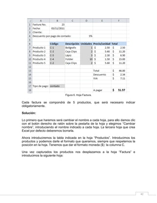 42
Figura 6. Hoja Factura.
Cada factura se compondrá de 5 productos, que será necesario indicar
obligatoriamente.
Solución:
Lo primero que haremos será cambiar el nombre a cada hoja, para ello damos clic
con el botón derecho de ratón sobre la pestaña de la hoja y elegimos “Cambiar
nombre”, introduciendo el nombre indicado a cada hoja. La tercera hoja que crea
Excel por defecto deberemos borrarla.
Ahora introduciremos la tabla indicada en la hoja “Productos”. Introducimos los
productos y podemos darle el formato que queramos, siempre que respetemos la
posición en la hoja. Tenemos que dar el formato moneda ($) la columna C.
Una vez capturados los productos nos desplazamos a la hoja “Factura” e
introducimos la siguiente hoja:
 