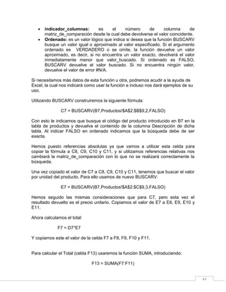 44
 indicador_columnas: es el número de columna de
matriz_de_comparación desde la cual debe devolverse el valor coincidente.
 Ordenado: es un valor lógico que indica si desea que la función BUSCARV
busque un valor igual o aproximado al valor especificado. Si el argumento
ordenado es VERDADERO o se omite, la función devuelve un valor
aproximado, es decir, si no encuentra un valor exacto, devolverá el valor
inmediatamente menor que valor_buscado. Si ordenado es FALSO,
BUSCARV devuelve el valor buscado. Si no encuentra ningún valor,
devuelve el valor de error #N/A.
Si necesitamos más datos de esta función u otra, podremos acudir a la ayuda de
Excel, la cual nos indicará como usar la función e incluso nos dará ejemplos de su
uso.
Utilizando BUSCARV construiremos la siguiente fórmula:
C7 = BUSCARV(B7,Productos!$A$2:$B$9,2,FALSO)
Con esto le indicamos que busque el código del producto introducido en B7 en la
tabla de productos y devuelva el contenido de la columna Descripción de dicha
tabla. Al indicar FALSO en ordenado indicamos que la búsqueda debe de ser
exacta.
Hemos puesto referencias absolutas ya que vamos a utilizar esta celda para
copiar la fórmula a C8, C9, C10 y C11, y si utilizamos referencias relativas nos
cambiará la matriz_de_comparación con lo que no se realizará correctamente la
búsqueda.
Una vez copiado el valor de C7 a C8, C9, C10 y C11, tenemos que buscar el valor
por unidad del producto. Para ello usamos de nuevo BUSCARV:
E7 = BUSCARV(B7,Productos!$A$2:$C$9,3,FALSO)
Hemos seguido las mismas consideraciones que para C7, pero esta vez el
resultado devuelto es el precio unitario. Copiamos el valor de E7 a E8, E9, E10 y
E11.
Ahora calculamos el total:
F7 = D7*E7
Y copiamos este el valor de la celda F7 a F8, F9, F10 y F11.
Para calcular el Total (celda F13) usaremos la función SUMA, introduciendo:
F13 = SUMA(F7:F11)
 