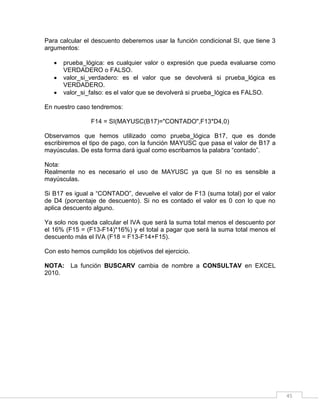 45
Para calcular el descuento deberemos usar la función condicional SI, que tiene 3
argumentos:
 prueba_lógica: es cualquier valor o expresión que pueda evaluarse como
VERDADERO o FALSO.
 valor_si_verdadero: es el valor que se devolverá si prueba_lógica es
VERDADERO.
 valor_si_falso: es el valor que se devolverá si prueba_lógica es FALSO.
En nuestro caso tendremos:
F14 = SI(MAYUSC(B17)="CONTADO",F13*D4,0)
Observamos que hemos utilizado como prueba_lógica B17, que es donde
escribiremos el tipo de pago, con la función MAYUSC que pasa el valor de B17 a
mayúsculas. De esta forma dará igual como escribamos la palabra “contado”.
Nota:
Realmente no es necesario el uso de MAYUSC ya que SI no es sensible a
mayúsculas.
Si B17 es igual a “CONTADO”, devuelve el valor de F13 (suma total) por el valor
de D4 (porcentaje de descuento). Si no es contado el valor es 0 con lo que no
aplica descuento alguno.
Ya solo nos queda calcular el IVA que será la suma total menos el descuento por
el 16% (F15 = (F13-F14)*16%) y el total a pagar que será la suma total menos el
descuento más el IVA (F18 = F13-F14+F15).
Con esto hemos cumplido los objetivos del ejercicio.
NOTA: La función BUSCARV cambia de nombre a CONSULTAV en EXCEL
2010.
 