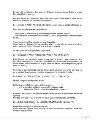 47
Si hay valor en Salida o hay valor en Entrada, entonces sumar Salida y restar
Entrada al Saldo anterior.
De esta forma nos ahorramos tener que comprobar donde está el valor, si en
entrada o en salida. La fórmula en Excel sería:
E5 = SI(O(C5<>"",D5<>""),E4+C5-D5), donde hemos utilizado el operado lógico O.
Pero esta fórmula tiene varios problemas:
1. No cumple el requisito de que sólo puede haber o salida o entrada.
2. Da error si no introducimos ni entrada ni salida, obligándonos a rellenar todas
las filas.
Tenemos que modificar nuestra fórmula de partida:
Si hay valor en Salida o hay valor en Entrada y no hay valor en entrada y salida,
entonces sumar Salida y restar Entrada al Saldo anterior.
La traducción de esta fórmula en Excel sería:
E5 = SI(Y(O(C5<>"",D5<>""),NO(Y(C5<>"",D5<>""))), E4+C5-D5,"")
Esta fórmula se comporta mucho mejor que la anterior, pero presenta otro
problema: No distingue si se han introducido valores tanto en entrada como en
salida o si no se han introducido ningún valor. En ambos casos el operador_lógico
del SI es FALSO.
Podemos seguir realizando uniones lógicas para solventar este error, pero ese no
es el objetivo de este curso. Nosotros proponemos la siguiente fórmula:
E5 = SI(Y(C5<>"",D5<>""),"Error",SI(Y(C5="",D5=""),"",E4+C5-D5))
Que se comporta del siguiente modo:
Si Salida y entrada tienen valor, entonces error,
sino si entrada y salida no tienen valor no hacer nada,
sino sumar Salida y restar Entrada al Saldo anterior
Copiando esta fórmula al resto de celdas de la columna E tendremos resulto el
ejercicio.
Hay otra forma de llegar al mismo resultado utilizando la función CONTAR:
E5 = SI(CONTAR(C5,D5)=1,E4+C5-D5,SI(CONTAR(C5,D5)=2,"Fallo",""))
De esta forma llegamos al mismo resultado.
Ahora sólo nos queda poner en rojo el saldo cuando sea negativo. Para ello
tenemos dos opciones:
 