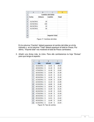 55
Figura 17. Cambios del dólar.
En la columna “Cambio” deberá aparecer el cambio del dólar en el día
indicado y en la columna “Total” deberá aparecer el total en Pesos. Por
último, “Importe total” nos mostrará el total de Pesos cambiados.
3. Añadir una divisa más, la Libra. Para ello cambiaremos la hoja “Divisas”
para que tenga el aspecto:
Figura 18. Tipo de cambio.
 