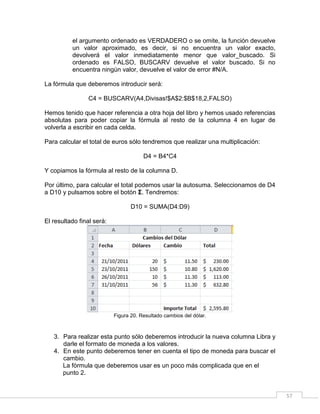 57
el argumento ordenado es VERDADERO o se omite, la función devuelve
un valor aproximado, es decir, si no encuentra un valor exacto,
devolverá el valor inmediatamente menor que valor_buscado. Si
ordenado es FALSO, BUSCARV devuelve el valor buscado. Si no
encuentra ningún valor, devuelve el valor de error #N/A.
La fórmula que deberemos introducir será:
C4 = BUSCARV(A4,Divisas!$A$2:$B$18,2,FALSO)
Hemos tenido que hacer referencia a otra hoja del libro y hemos usado referencias
absolutas para poder copiar la fórmula al resto de la columna 4 en lugar de
volverla a escribir en cada celda.
Para calcular el total de euros sólo tendremos que realizar una multiplicación:
D4 = B4*C4
Y copiamos la fórmula al resto de la columna D.
Por último, para calcular el total podemos usar la autosuma. Seleccionamos de D4
a D10 y pulsamos sobre el botón Ʃ. Tendremos:
D10 = SUMA(D4:D9)
El resultado final será:
Figura 20. Resultado cambios del dólar.
3. Para realizar esta punto sólo deberemos introducir la nueva columna Libra y
darle el formato de moneda a los valores.
4. En este punto deberemos tener en cuenta el tipo de moneda para buscar el
cambio.
La fórmula que deberemos usar es un poco más complicada que en el
punto 2.
 