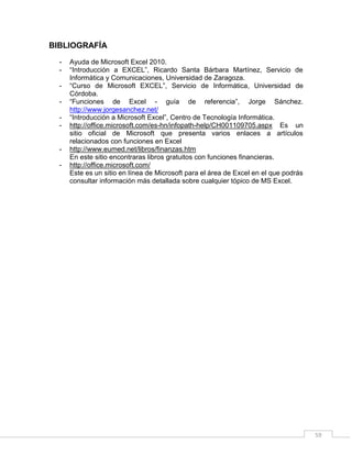 59
BIBLIOGRAFÍA
- Ayuda de Microsoft Excel 2010.
- “Introducción a EXCEL”, Ricardo Santa Bárbara Martínez, Servicio de
Informática y Comunicaciones, Universidad de Zaragoza.
- “Curso de Microsoft EXCEL”, Servicio de Informática, Universidad de
Córdoba.
- “Funciones de Excel - guía de referencia”, Jorge Sánchez.
http://www.jorgesanchez.net/
- “Introducción a Microsoft Excel”, Centro de Tecnología Informática.
- http://office.microsoft.com/es-hn/infopath-help/CH001109705.aspx Es un
sitio oficial de Microsoft que presenta varios enlaces a artículos
relacionados con funciones en Excel
- http://www.eumed.net/libros/finanzas.htm
En este sitio encontraras libros gratuitos con funciones financieras.
- http://office.microsoft.com/
Este es un sitio en línea de Microsoft para el área de Excel en el que podrás
consultar información más detallada sobre cualquier tópico de MS Excel.
 