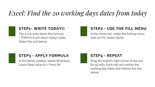 Excel: Find the 20 working days dates from today
The a cell write down this formula
= TODAY() It will return today's date.
Select the cell below.
STEP1- WRITE TODAY()
In the Series window, select Workdays.
Leave Step Value to 1. Press OK.
STEP3 - APPLY FORMULA
In the Home tab, under the Editing menu,
click on Fill. Select Series.
STEP2 - USE THE FILL MENU
Drag the bottom-right corner of the cell
for 19 cells. Each cell will contain the
working day dates that follows the one
above.
STEP4 - REPEAT
 
