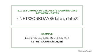 EXAMPLE
A1= 23 February 2020 B1 = 15 July 2020
C1 = NETWORKDAYS(A1, B1)
EXCEL FORMULA TO CALCULATE WORKING DAYS
BETWEEN 2 DATES
= NETWORKDAYS(date1, date2)
MecLabs Source
 