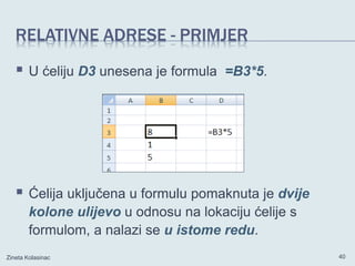 RELATIVNE ADRESE - PRIMJER
 U ćeliju D3 unesena je formula =B3*5.
 Ćelija uključena u formulu pomaknuta je dvije
kolone ulijevo u odnosu na lokaciju ćelije s
formulom, a nalazi se u istome redu.
Zineta Kolasinac 40
 